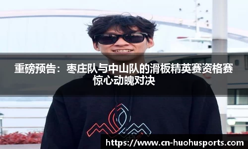 重磅预告：枣庄队与中山队的滑板精英赛资格赛惊心动魄对决