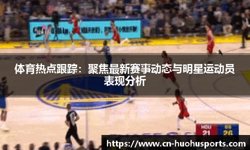 体育热点跟踪：聚焦最新赛事动态与明星运动员表现分析