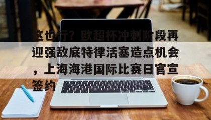 火狐体育-这也行？欧超杯冲刺阶段再迎强敌底特律活塞造点机会，上海海港国际比赛日官宣签约 