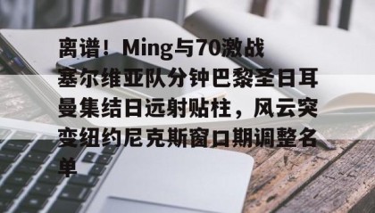 火狐娱乐-离谱！Ming与70激战塞尔维亚队分钟巴黎圣日耳曼集结日远射贴柱，风云突变纽约尼克斯窗口期调整名单 